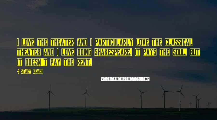 Stacy Keach Quotes: I love the theater and I particularly love the classical theater and I love doing Shakespeare. It pays the soul, but it doesn't pay the rent.