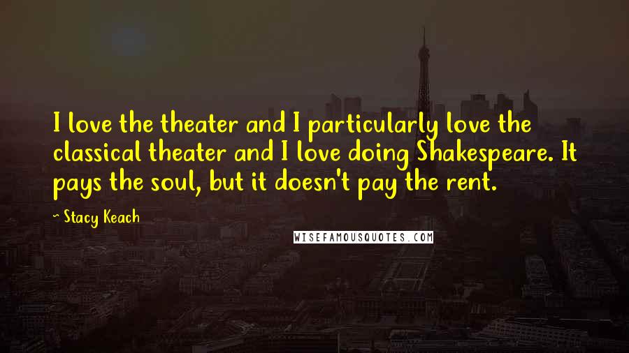 Stacy Keach Quotes: I love the theater and I particularly love the classical theater and I love doing Shakespeare. It pays the soul, but it doesn't pay the rent.
