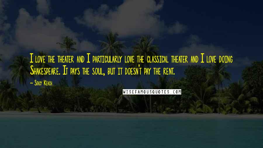 Stacy Keach Quotes: I love the theater and I particularly love the classical theater and I love doing Shakespeare. It pays the soul, but it doesn't pay the rent.