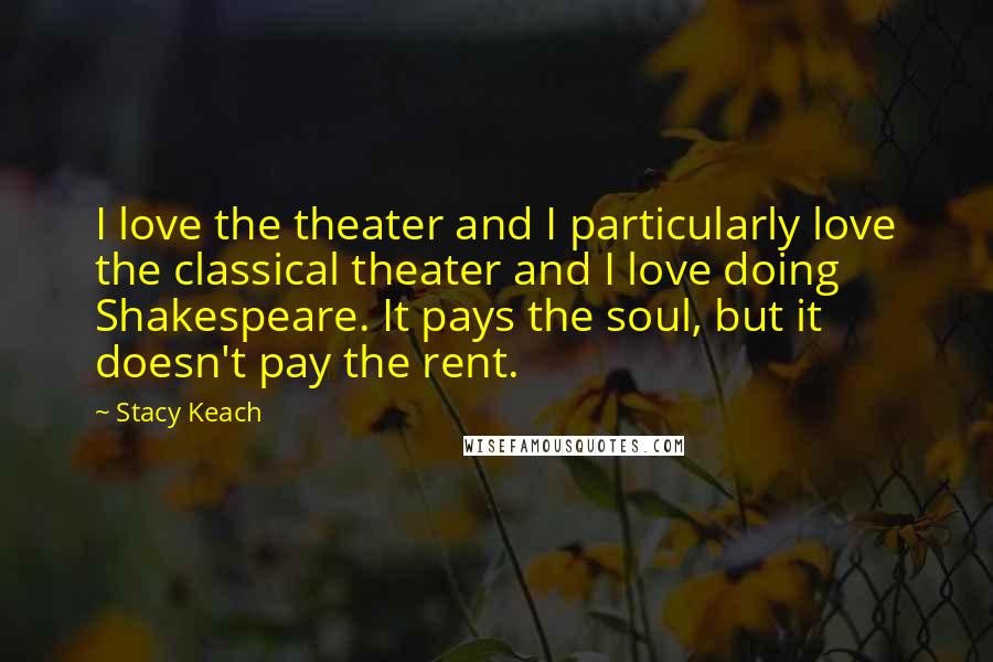 Stacy Keach Quotes: I love the theater and I particularly love the classical theater and I love doing Shakespeare. It pays the soul, but it doesn't pay the rent.