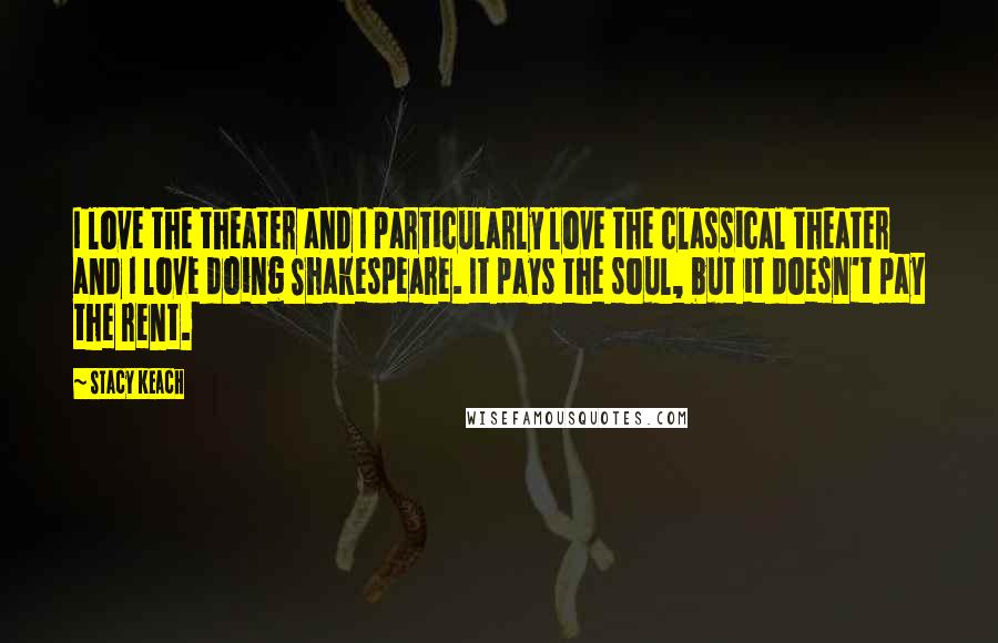 Stacy Keach Quotes: I love the theater and I particularly love the classical theater and I love doing Shakespeare. It pays the soul, but it doesn't pay the rent.