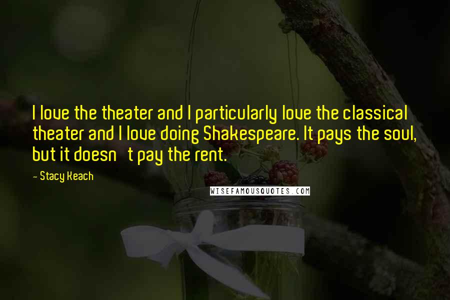 Stacy Keach Quotes: I love the theater and I particularly love the classical theater and I love doing Shakespeare. It pays the soul, but it doesn't pay the rent.