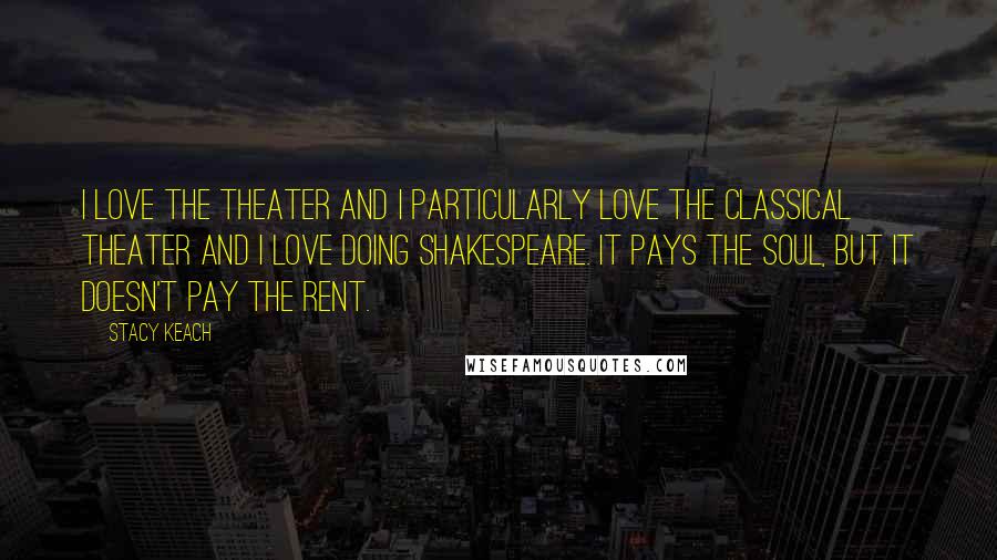 Stacy Keach Quotes: I love the theater and I particularly love the classical theater and I love doing Shakespeare. It pays the soul, but it doesn't pay the rent.