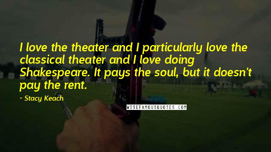 Stacy Keach Quotes: I love the theater and I particularly love the classical theater and I love doing Shakespeare. It pays the soul, but it doesn't pay the rent.