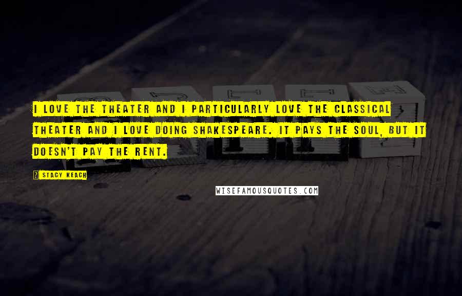 Stacy Keach Quotes: I love the theater and I particularly love the classical theater and I love doing Shakespeare. It pays the soul, but it doesn't pay the rent.