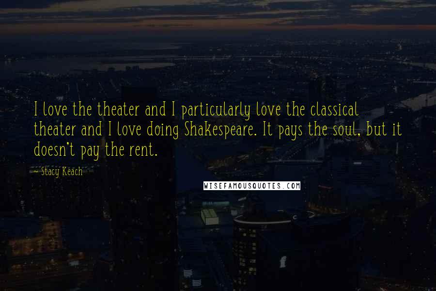 Stacy Keach Quotes: I love the theater and I particularly love the classical theater and I love doing Shakespeare. It pays the soul, but it doesn't pay the rent.