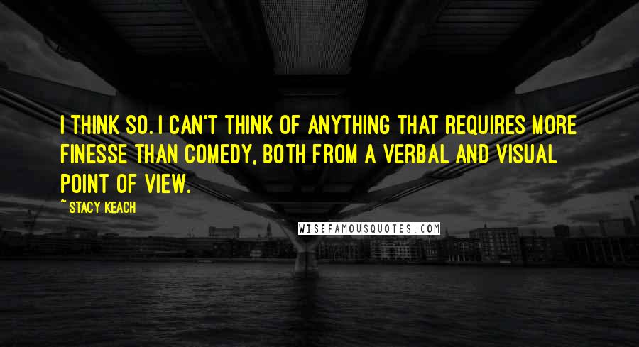 Stacy Keach Quotes: I think so. I can't think of anything that requires more finesse than comedy, both from a verbal and visual point of view.