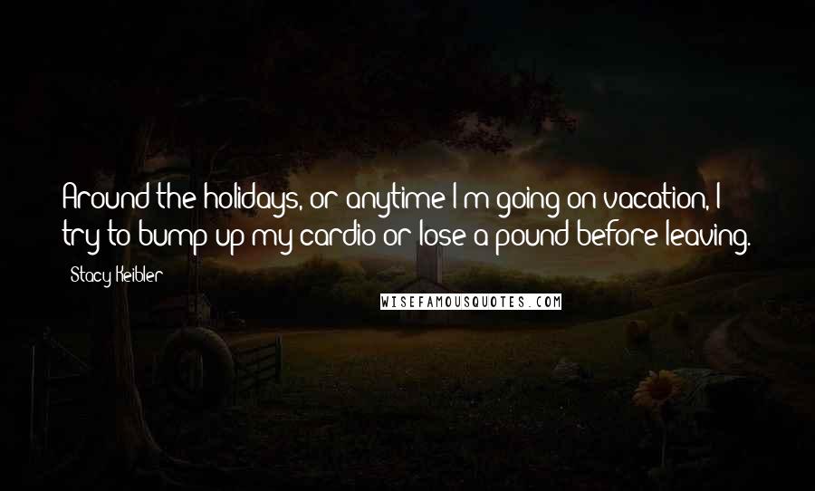 Stacy Keibler Quotes: Around the holidays, or anytime I'm going on vacation, I try to bump up my cardio or lose a pound before leaving.