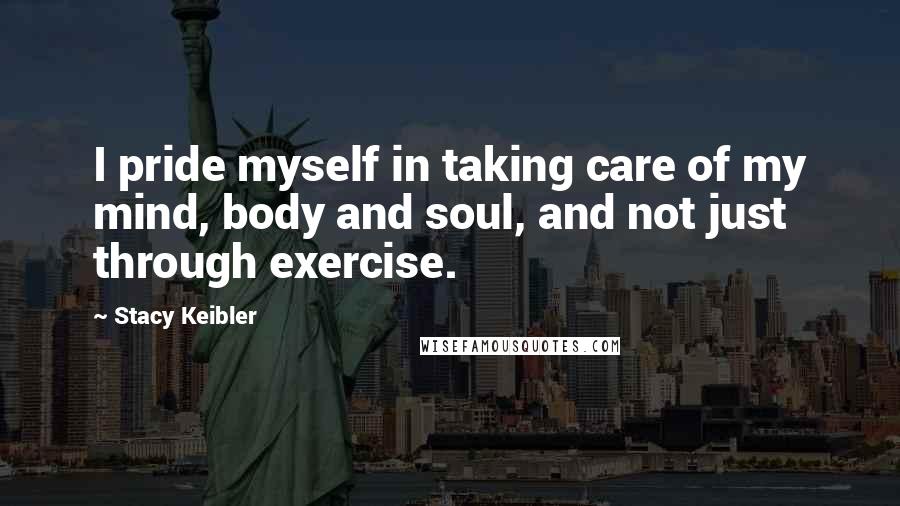 Stacy Keibler Quotes: I pride myself in taking care of my mind, body and soul, and not just through exercise.