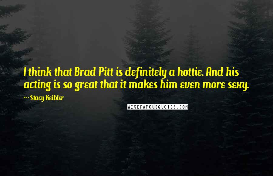 Stacy Keibler Quotes: I think that Brad Pitt is definitely a hottie. And his acting is so great that it makes him even more sexy.