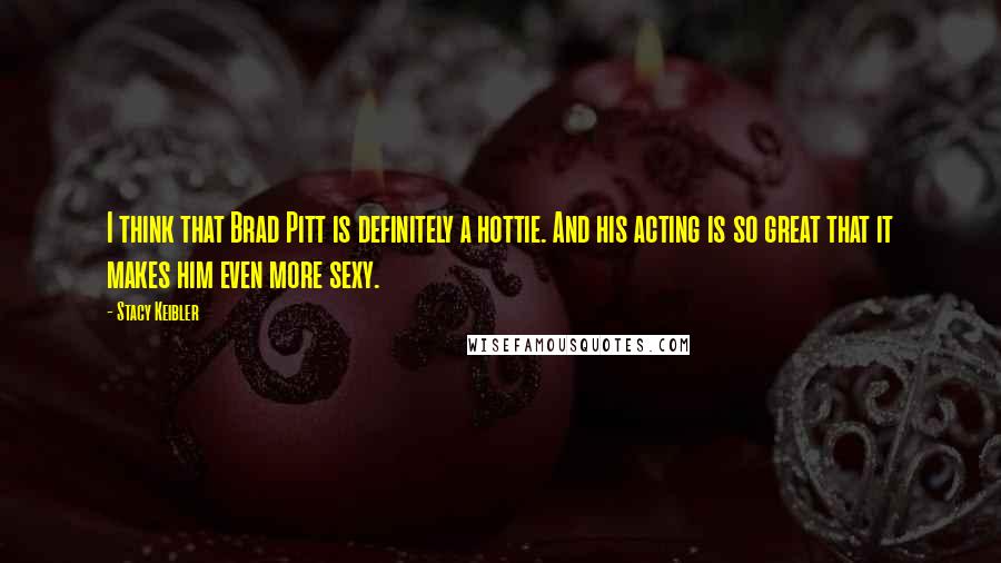 Stacy Keibler Quotes: I think that Brad Pitt is definitely a hottie. And his acting is so great that it makes him even more sexy.