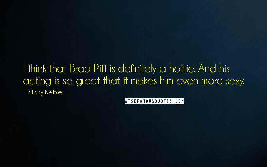 Stacy Keibler Quotes: I think that Brad Pitt is definitely a hottie. And his acting is so great that it makes him even more sexy.