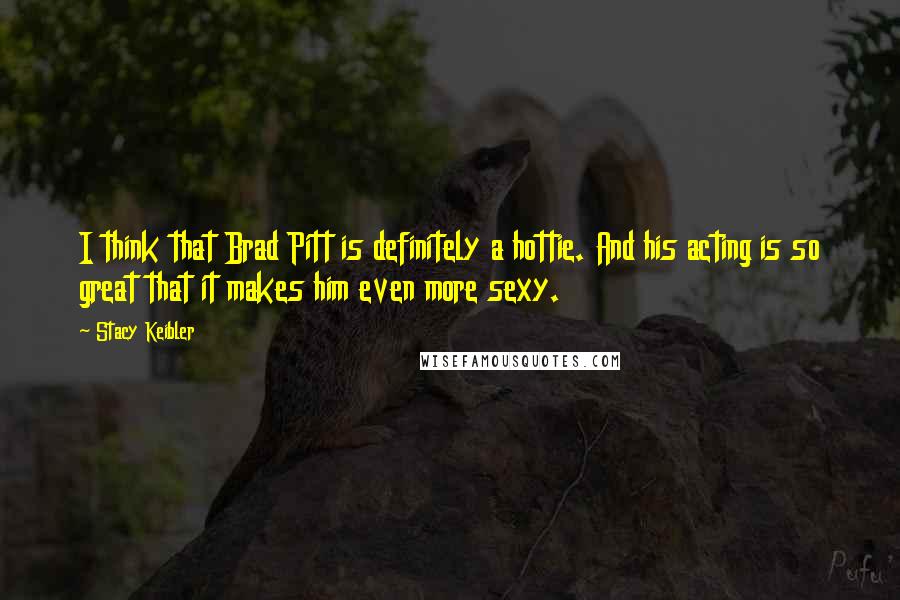 Stacy Keibler Quotes: I think that Brad Pitt is definitely a hottie. And his acting is so great that it makes him even more sexy.