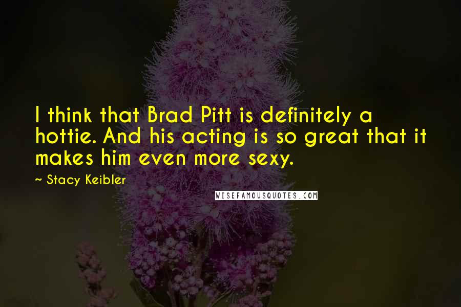 Stacy Keibler Quotes: I think that Brad Pitt is definitely a hottie. And his acting is so great that it makes him even more sexy.