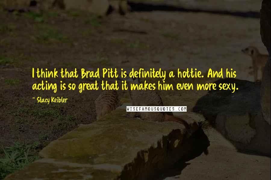 Stacy Keibler Quotes: I think that Brad Pitt is definitely a hottie. And his acting is so great that it makes him even more sexy.