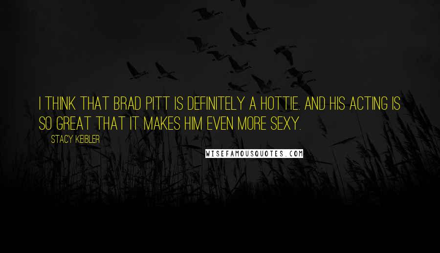 Stacy Keibler Quotes: I think that Brad Pitt is definitely a hottie. And his acting is so great that it makes him even more sexy.