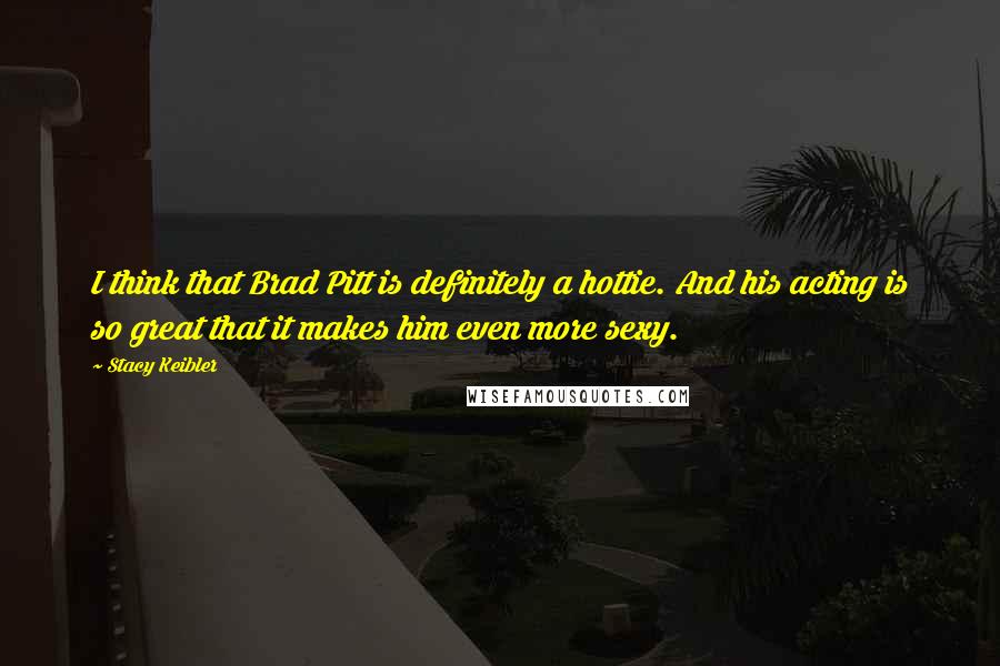 Stacy Keibler Quotes: I think that Brad Pitt is definitely a hottie. And his acting is so great that it makes him even more sexy.