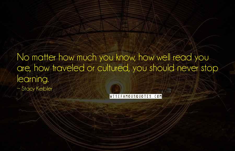 Stacy Keibler Quotes: No matter how much you know, how well read you are, how traveled or cultured, you should never stop learning.
