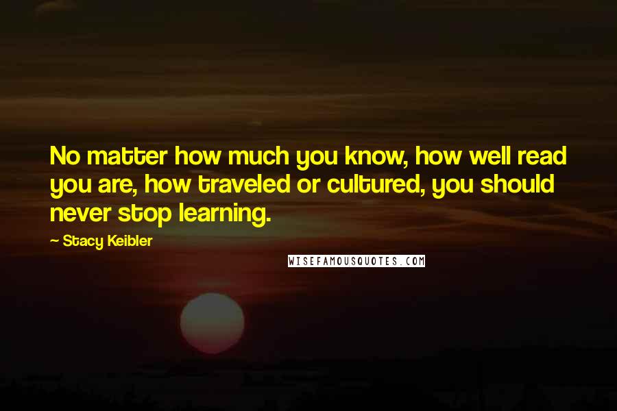 Stacy Keibler Quotes: No matter how much you know, how well read you are, how traveled or cultured, you should never stop learning.