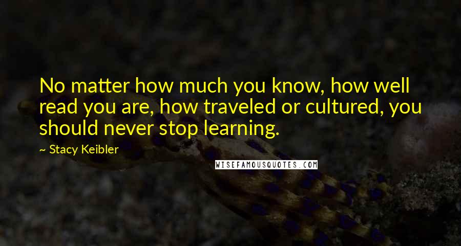 Stacy Keibler Quotes: No matter how much you know, how well read you are, how traveled or cultured, you should never stop learning.