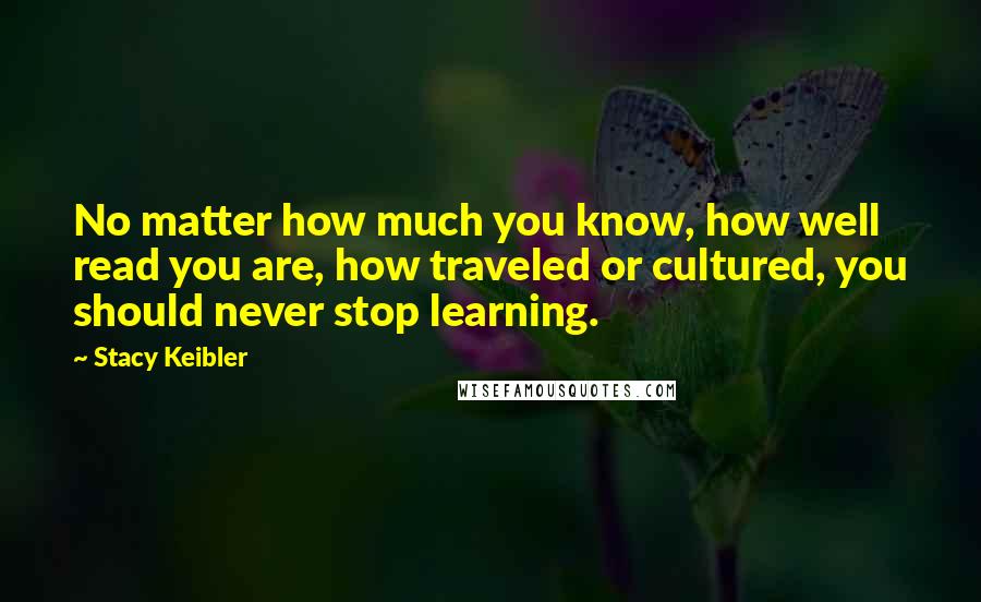 Stacy Keibler Quotes: No matter how much you know, how well read you are, how traveled or cultured, you should never stop learning.