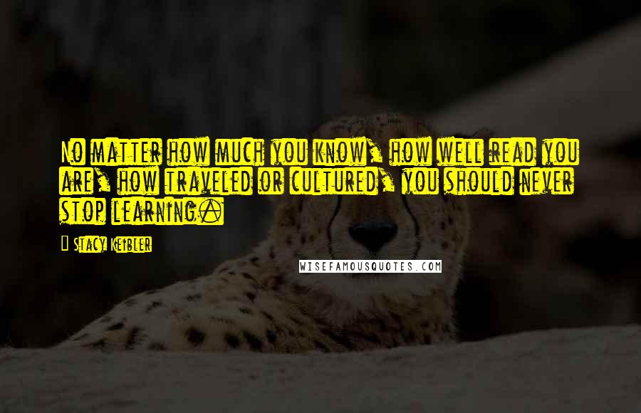 Stacy Keibler Quotes: No matter how much you know, how well read you are, how traveled or cultured, you should never stop learning.