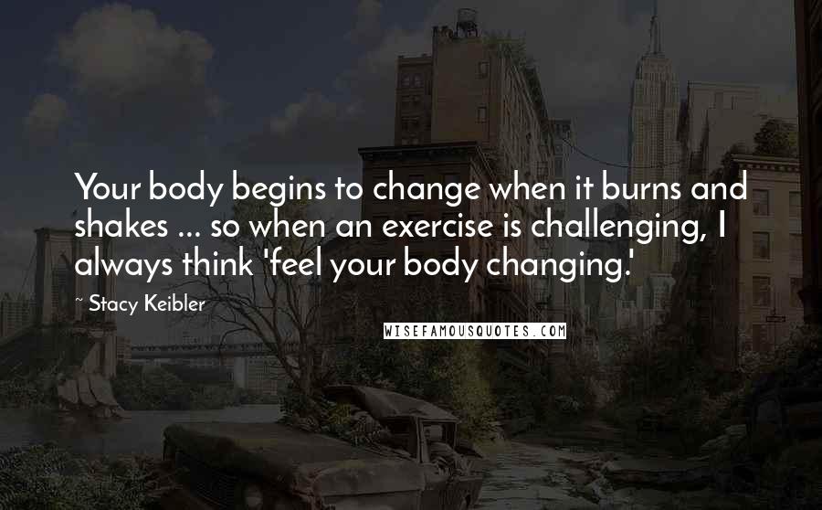 Stacy Keibler Quotes: Your body begins to change when it burns and shakes ... so when an exercise is challenging, I always think 'feel your body changing.'