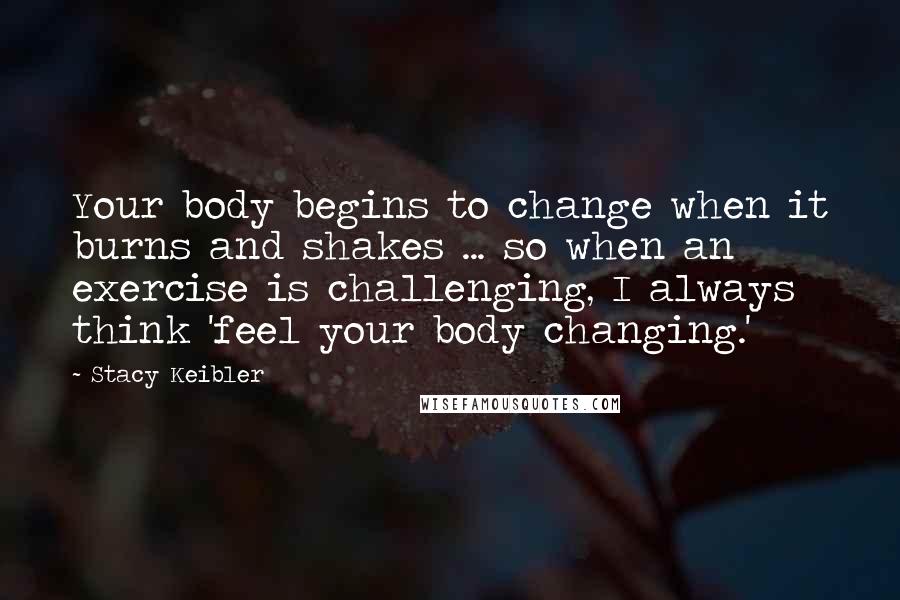 Stacy Keibler Quotes: Your body begins to change when it burns and shakes ... so when an exercise is challenging, I always think 'feel your body changing.'