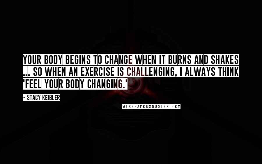 Stacy Keibler Quotes: Your body begins to change when it burns and shakes ... so when an exercise is challenging, I always think 'feel your body changing.'