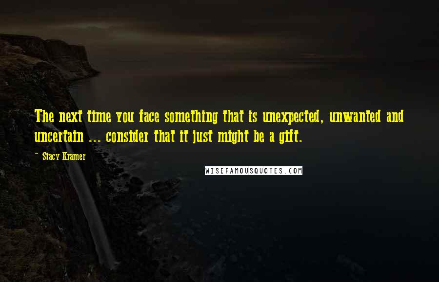 Stacy Kramer Quotes: The next time you face something that is unexpected, unwanted and uncertain ... consider that it just might be a gift.