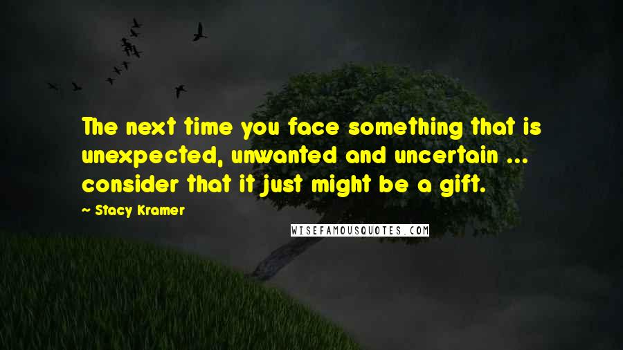 Stacy Kramer Quotes: The next time you face something that is unexpected, unwanted and uncertain ... consider that it just might be a gift.