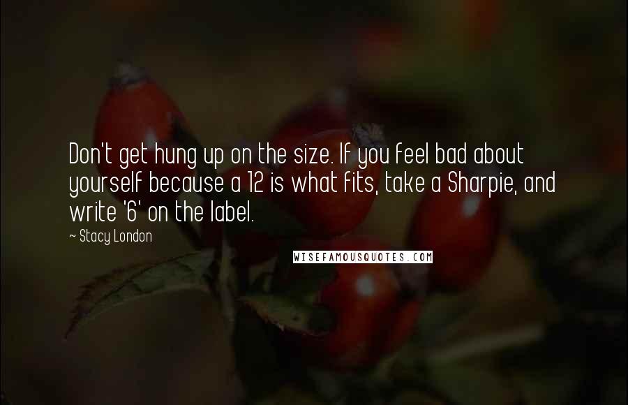 Stacy London Quotes: Don't get hung up on the size. If you feel bad about yourself because a 12 is what fits, take a Sharpie, and write '6' on the label.