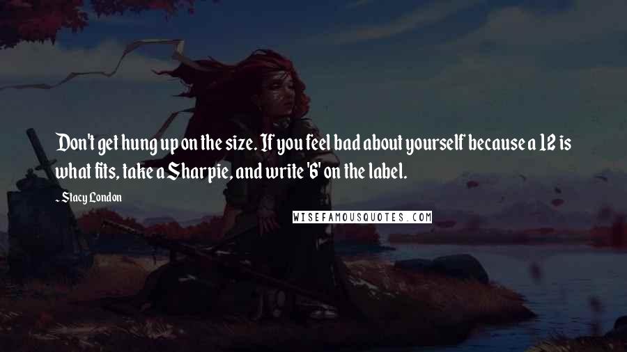 Stacy London Quotes: Don't get hung up on the size. If you feel bad about yourself because a 12 is what fits, take a Sharpie, and write '6' on the label.
