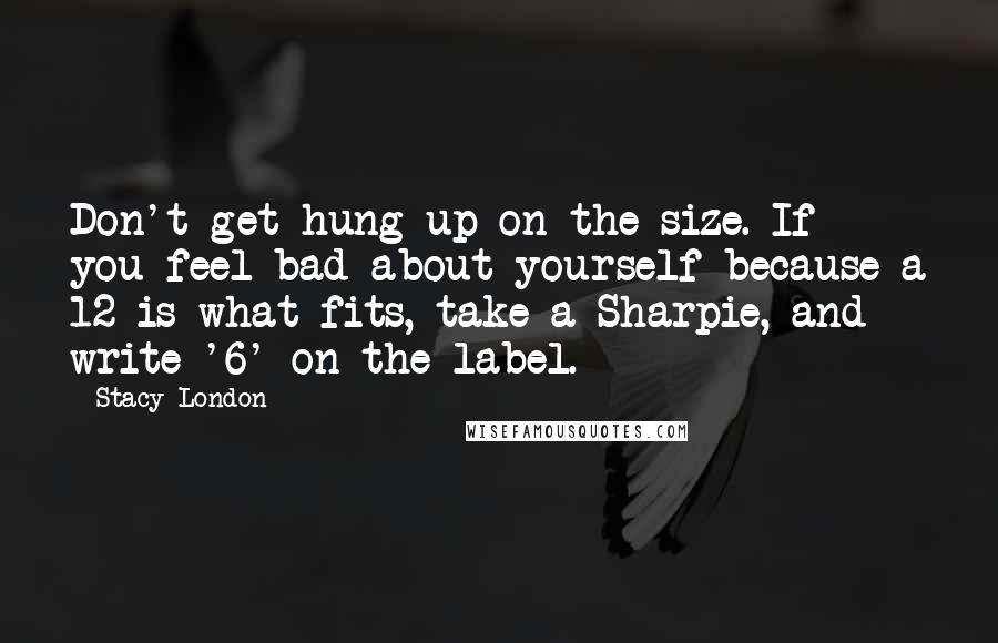 Stacy London Quotes: Don't get hung up on the size. If you feel bad about yourself because a 12 is what fits, take a Sharpie, and write '6' on the label.