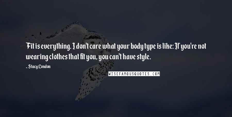Stacy London Quotes: Fit is everything. I don't care what your body type is like: If you're not wearing clothes that fit you, you can't have style.