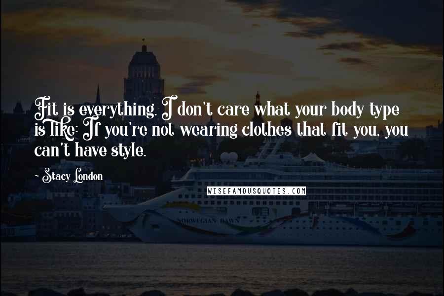 Stacy London Quotes: Fit is everything. I don't care what your body type is like: If you're not wearing clothes that fit you, you can't have style.