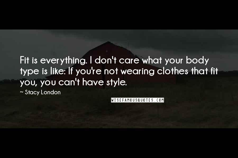 Stacy London Quotes: Fit is everything. I don't care what your body type is like: If you're not wearing clothes that fit you, you can't have style.