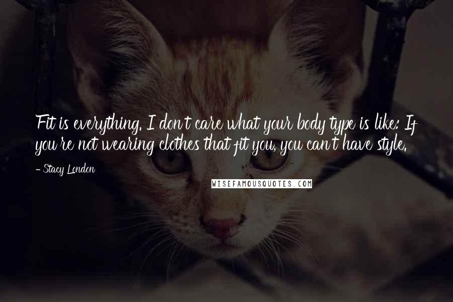 Stacy London Quotes: Fit is everything. I don't care what your body type is like: If you're not wearing clothes that fit you, you can't have style.