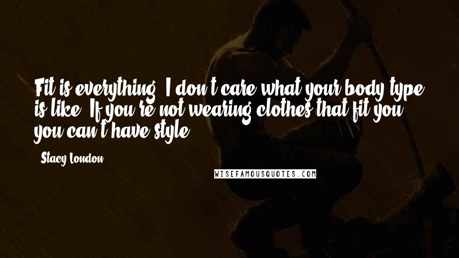 Stacy London Quotes: Fit is everything. I don't care what your body type is like: If you're not wearing clothes that fit you, you can't have style.