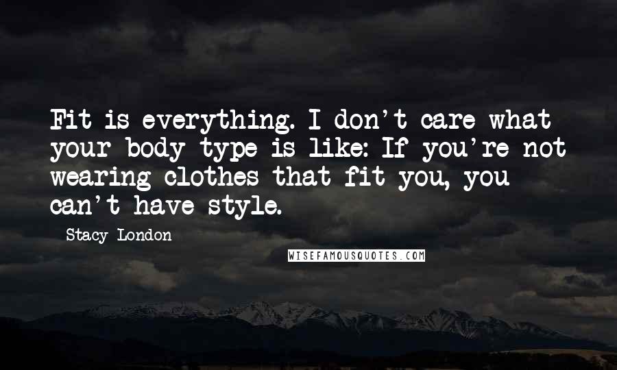 Stacy London Quotes: Fit is everything. I don't care what your body type is like: If you're not wearing clothes that fit you, you can't have style.