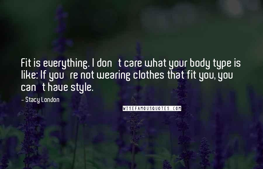Stacy London Quotes: Fit is everything. I don't care what your body type is like: If you're not wearing clothes that fit you, you can't have style.