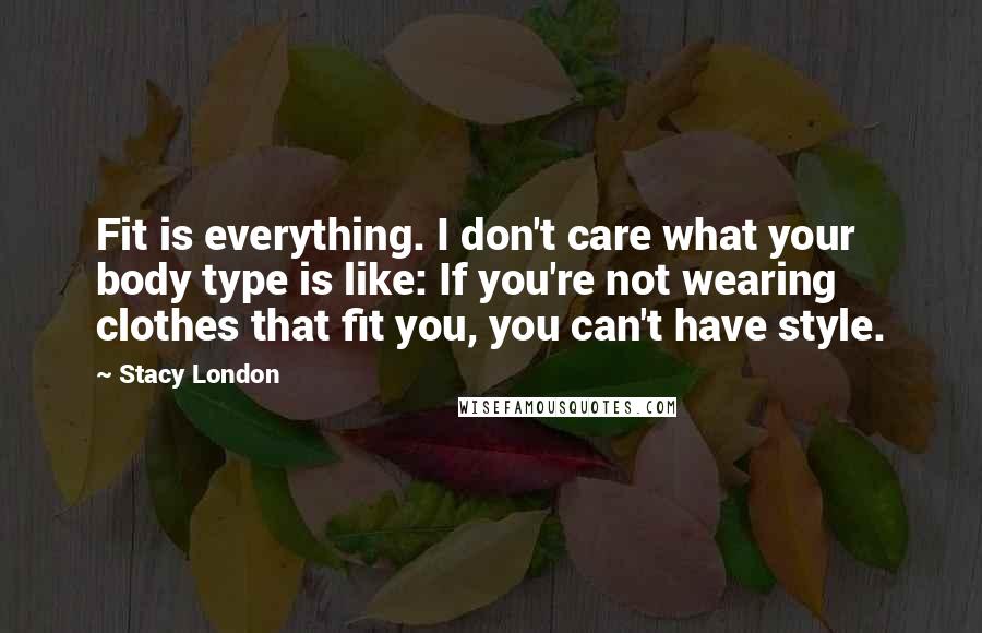 Stacy London Quotes: Fit is everything. I don't care what your body type is like: If you're not wearing clothes that fit you, you can't have style.