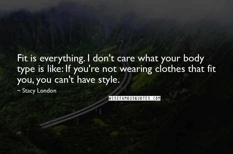 Stacy London Quotes: Fit is everything. I don't care what your body type is like: If you're not wearing clothes that fit you, you can't have style.