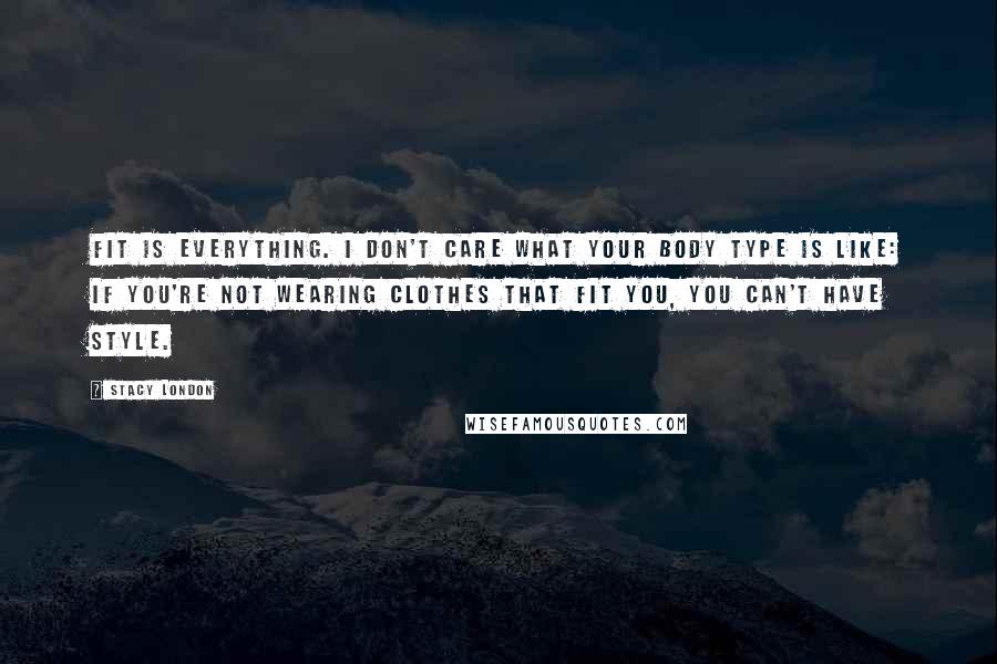 Stacy London Quotes: Fit is everything. I don't care what your body type is like: If you're not wearing clothes that fit you, you can't have style.