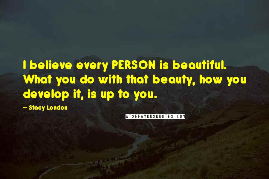 Stacy London Quotes: I believe every PERSON is beautiful. What you do with that beauty, how you develop it, is up to you.