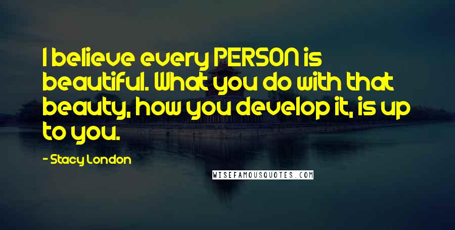 Stacy London Quotes: I believe every PERSON is beautiful. What you do with that beauty, how you develop it, is up to you.