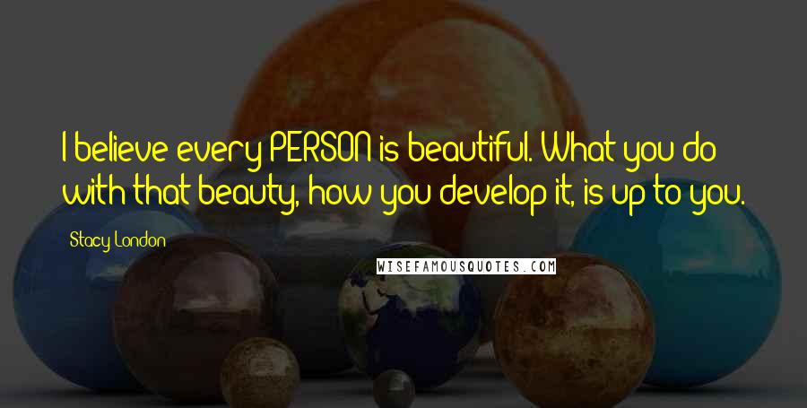 Stacy London Quotes: I believe every PERSON is beautiful. What you do with that beauty, how you develop it, is up to you.