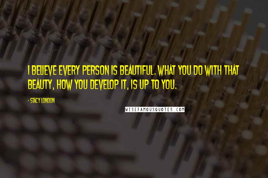 Stacy London Quotes: I believe every PERSON is beautiful. What you do with that beauty, how you develop it, is up to you.