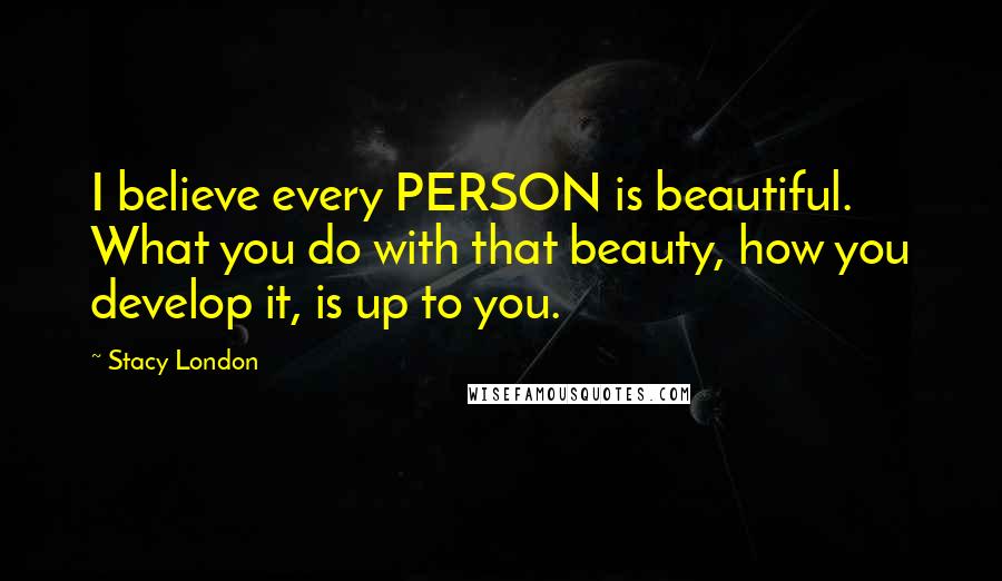 Stacy London Quotes: I believe every PERSON is beautiful. What you do with that beauty, how you develop it, is up to you.
