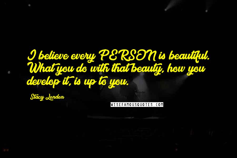 Stacy London Quotes: I believe every PERSON is beautiful. What you do with that beauty, how you develop it, is up to you.